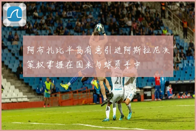 阿布扎比半岛有意引进阿斯拉尼决策权掌握在国米与球员手中