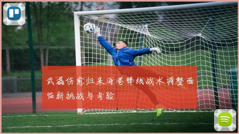 武磊伤愈归来海港锋线战术调整面临新挑战与考验