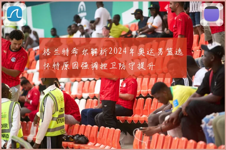 格兰特希尔解析2024年奥运男篮选怀特原因强调控卫防守提升