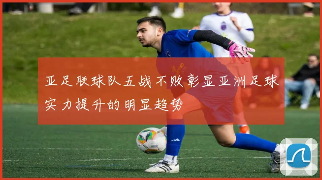 亚足联球队五战不败彰显亚洲足球实力提升的明显趋势