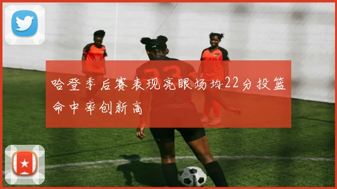 哈登季后赛表现亮眼场均22分投篮命中率创新高