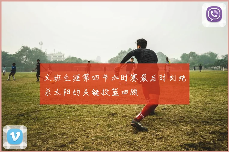 文班生涯第四节加时赛最后时刻绝杀太阳的关键投篮回顾