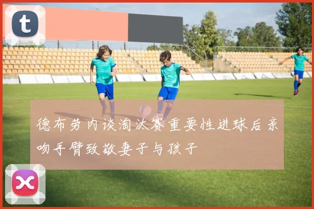 德布劳内谈淘汰赛重要性进球后亲吻手臂致敬妻子与孩子