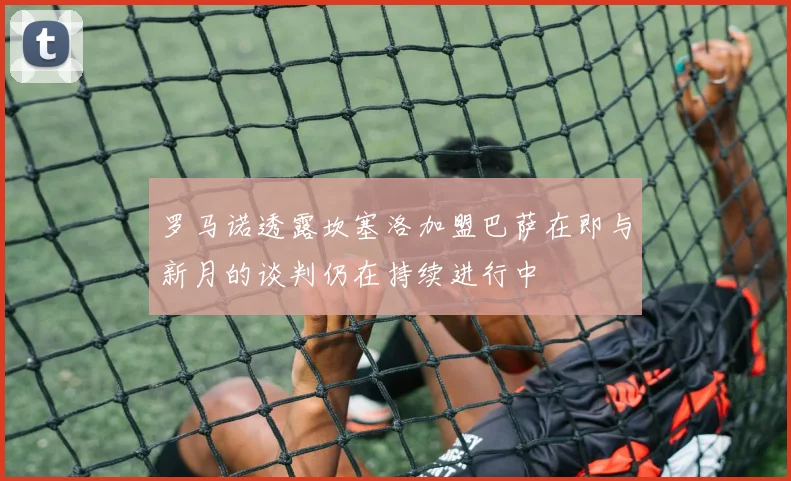 罗马诺透露坎塞洛加盟巴萨在即与新月的谈判仍在持续进行中