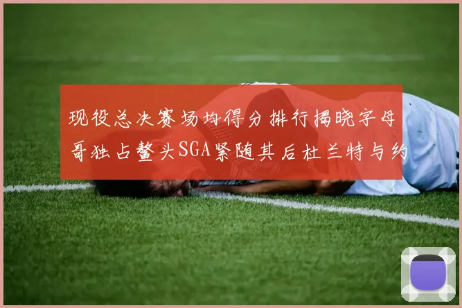 现役总决赛场均得分排行揭晓字母哥独占鳌头SGA紧随其后杜兰特与约基奇争夺第三