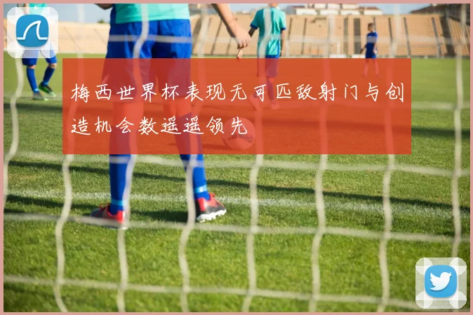 梅西世界杯表现无可匹敌射门与创造机会数遥遥领先