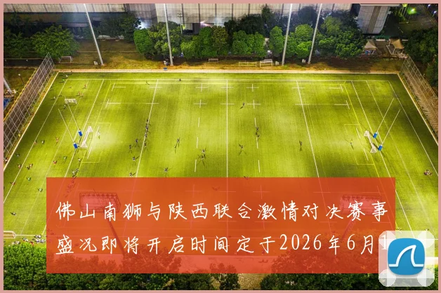 佛山南狮与陕西联合激情对决赛事盛况即将开启时间定于2026年6月14日周日晚上七点半