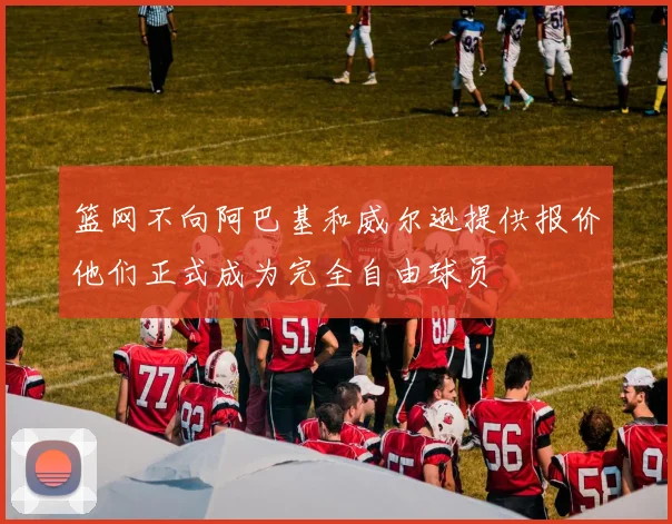 篮网不向阿巴基和威尔逊提供报价他们正式成为完全自由球员