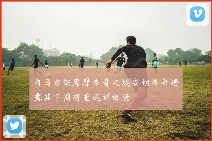 内马尔缺席摩洛哥之战安切洛蒂透露其下周将重返训练场