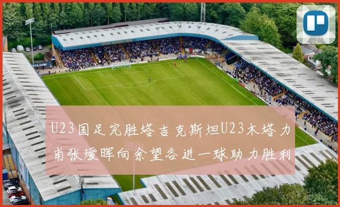 U23国足完胜塔吉克斯坦U23木塔力甫张瑷晖向余望各进一球助力胜利