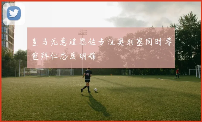 皇马无意追恩佐专注奥利塞同时尊重拜仁态度明确