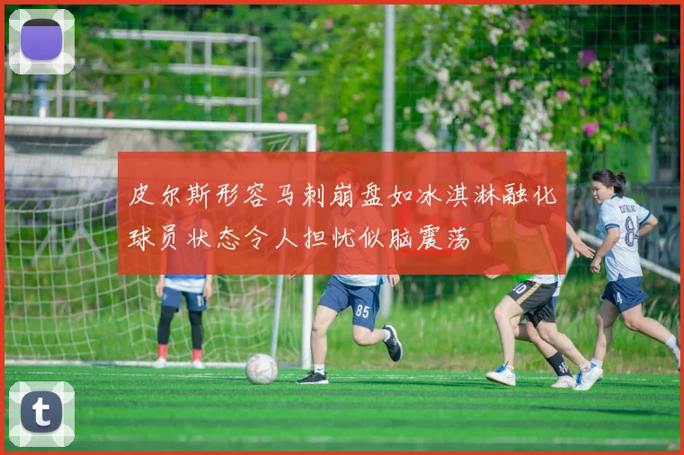 皮尔斯形容马刺崩盘如冰淇淋融化球员状态令人担忧似脑震荡