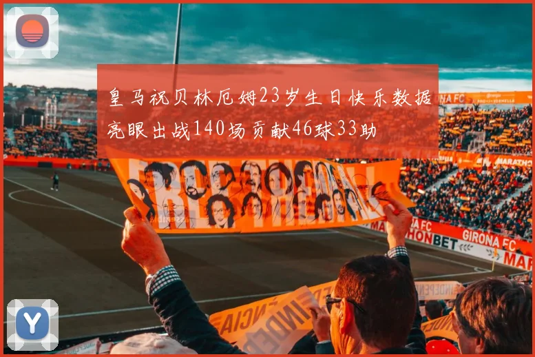 皇马祝贝林厄姆23岁生日快乐数据亮眼出战140场贡献46球33助